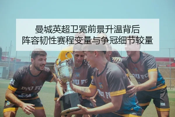 曼城英超卫冕前景升温背后 阵容韧性赛程变量与争冠细节较量（wanmeizhenren）